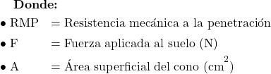  \textbf{Donde:} \\[6pt] \begin{array}{ll} \bullet\ \text{RMP} & = \text{Resistencia mec&aacute;nica a la penetraci&oacute;n} \\[4pt] \bullet\ \text{F}   & = \text{Fuerza aplicada al suelo (N)} \\[4pt] \bullet\ \text{A}   & = \text{&Aacute;rea superficial del cono (cm}^{2}\text{)} \end{array} 
