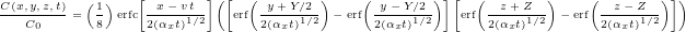  {\tiny \[ \frac{C(x,y,z,t)}{C_{0}} =\left(\frac{1}{8}\right) \operatorname{erfc}\!\left[\frac{x - v\,t}{2(\alpha_{x} t)^{1/2}}\right] \left( \left[ \operatorname{erf}\!\left(\frac{y + Y/2}{2(\alpha_{x} t)^{1/2}}\right) - \operatorname{erf}\!\left(\frac{y - Y/2}{2(\alpha_{x} t)^{1/2}}\right) \right] \left[ \operatorname{erf}\!\left(\frac{z + Z}{2(\alpha_{x} t)^{1/2}}\right) - \operatorname{erf}\!\left(\frac{z - Z}{2(\alpha_{x} t)^{1/2}}\right) \right] \right) \] } 