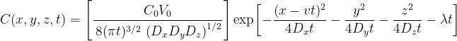  {\large \[ C(x,y,z,t)= \left[ \frac{C_{0}V_{0}}{\,8(\pi t)^{3/2}\,\left(D_{x}D_{y}D_{z}\right)^{1/2}} \right] \exp\!\left[ -\frac{(x-vt)^{2}}{4D_{x}t} -\frac{y^{2}}{4D_{y}t} -\frac{z^{2}}{4D_{z}t} -\lambda t \right] \] } 